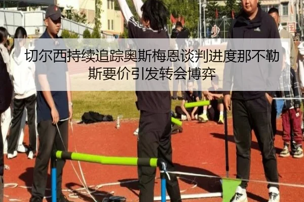 切尔西持续追踪奥斯梅恩谈判进度那不勒斯要价引发转会博弈