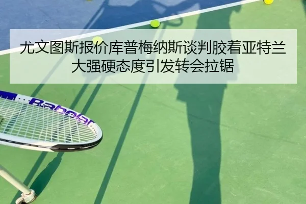 尤文图斯报价库普梅纳斯谈判胶着亚特兰大强硬态度引发转会拉锯